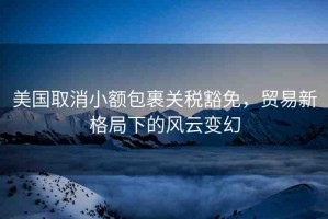 美國取消小額包裹關(guān)稅豁免，貿(mào)易新格局下的風云變幻