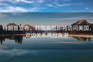 特朗普宣布，韓國高層即將訪問美國，雙邊關(guān)系再掀高潮