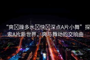 “爽?躁多水?快?深點(diǎn)A片小舞”探索A片新世界，爽與舞動(dòng)的交響曲