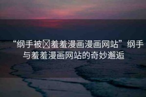 “綱手被?羞羞漫畫(huà)漫畫(huà)網(wǎng)站”綱手與羞羞漫畫(huà)網(wǎng)站的奇妙邂逅