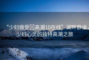 “少婦做受?高潮10在線”湖畔靜謐，少婦心靈的獨(dú)特高潮之旅