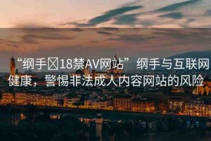 “綱手?18禁AV網(wǎng)站”綱手與互聯(lián)網(wǎng)健康，警惕非法成人內(nèi)容網(wǎng)站的風險