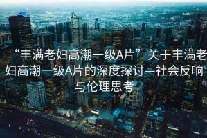 “豐滿老婦高潮一級A片”關(guān)于豐滿老婦高潮一級A片的深度探討—社會反響與倫理思考