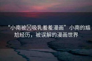 “小南被?吸乳羞羞漫畫(huà)”小南的尷尬經(jīng)歷，被誤解的漫畫(huà)世界