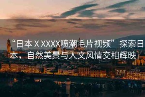 “日本ⅩXXXX噴潮毛片視頻”探索日本，自然美景與人文風(fēng)情交相輝映