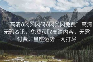 “高清??碼??免費”高清無碼資訊，免費獲取高清內容，無需付費，星座運勢一網(wǎng)打盡
