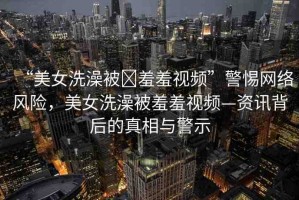 “美女洗澡被?羞羞視頻”警惕網(wǎng)絡(luò)風(fēng)險(xiǎn)，美女洗澡被羞羞視頻—資訊背后的真相與警示