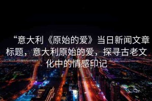 “意大利《原始的愛》當(dāng)日新聞文章標(biāo)題，意大利原始的愛，探尋古老文化中的情感印記