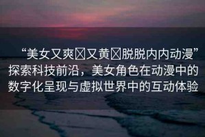 “美女又爽?又黃?脫脫內內動漫”探索科技前沿，美女角色在動漫中的數(shù)字化呈現(xiàn)與虛擬世界中的互動體驗