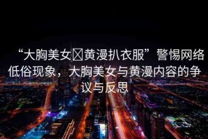 “大胸美女?黃漫扒衣服”警惕網(wǎng)絡(luò)低俗現(xiàn)象，大胸美女與黃漫內(nèi)容的爭議與反思