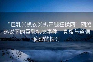 “巨乳?扒衣?扒開腿狂揉網(wǎng)”網(wǎng)絡(luò)熱議下的巨乳扒衣事件，真相與道德倫理的探討