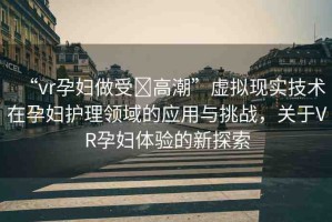 “vr孕婦做受?高潮”虛擬現(xiàn)實(shí)技術(shù)在孕婦護(hù)理領(lǐng)域的應(yīng)用與挑戰(zhàn)，關(guān)于VR孕婦體驗(yàn)的新探索