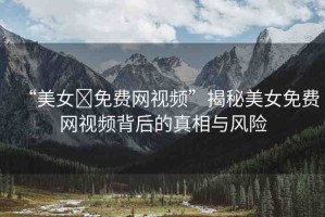 “美女?免費網(wǎng)視頻”揭秘美女免費網(wǎng)視頻背后的真相與風險