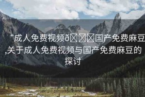 “成人免費(fèi)視頻??國(guó)產(chǎn)免費(fèi)麻豆,關(guān)于成人免費(fèi)視頻與國(guó)產(chǎn)免費(fèi)麻豆的探討