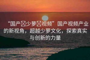 “國(guó)產(chǎn)?少蘿?視頻”國(guó)產(chǎn)視頻產(chǎn)業(yè)的新視角，超越少蘿文化，探索真實(shí)與創(chuàng)新的力量