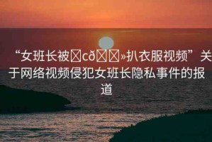 “女班長(zhǎng)被?c??扒衣服視頻”關(guān)于網(wǎng)絡(luò)視頻侵犯女班長(zhǎng)隱私事件的報(bào)道
