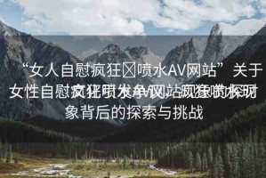 “女人自慰瘋狂?噴水AV網(wǎng)站”關(guān)于女性自慰瘋狂噴水AV網(wǎng)站現(xiàn)象的探討
女性自慰文化引發(fā)爭議，瘋狂噴水現(xiàn)象背后的探索與挑戰(zhàn)