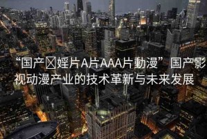 “國產(chǎn)?婬片A片AAA片動漫”國產(chǎn)影視動漫產(chǎn)業(yè)的技術(shù)革新與未來發(fā)展