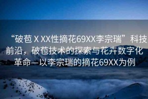 “破苞ⅩXX性摘花69XX李宗瑞”科技前沿，破苞技術(shù)的探索與花卉數(shù)字化革命—以李宗瑞的摘花69XX為例