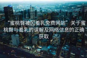 “蜜桃臀被?羞乳免費(fèi)網(wǎng)站”關(guān)于蜜桃臀與羞乳的誤解及網(wǎng)絡(luò)信息的正確獲取