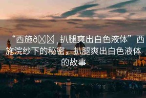 “西施??扒腿爽出白色液體”西施浣紗下的秘密，扒腿爽出白色液體的故事