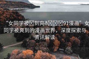 “女同學(xué)被?到爽??91漫畫(huà)”女同學(xué)被爽到的漫畫(huà)世界，深度探索與資訊解讀