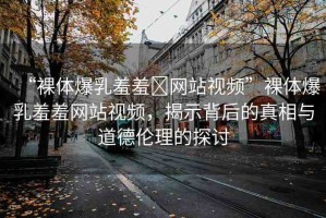 “裸體爆乳羞羞?網(wǎng)站視頻”裸體爆乳羞羞網(wǎng)站視頻，揭示背后的真相與道德倫理的探討