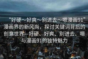 “好硬～好爽～別進去～嗯漫畫91”漫畫界的新風尚，探討關鍵詞背后的創(chuàng)意世界—好硬、好爽、別進去、嗯與漫畫91的獨特魅力