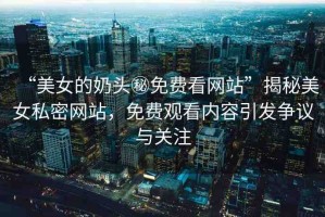 “美女的奶頭秘免費看網(wǎng)站”揭秘美女私密網(wǎng)站，免費觀看內(nèi)容引發(fā)爭議與關(guān)注