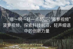 “嗯～啊～輕一點(diǎn)??菠蘿視頻”菠蘿視頻，探索科技前沿，輕聲細(xì)語(yǔ)中的創(chuàng)新力量