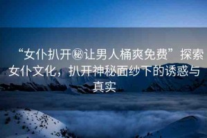 “女仆扒開秘讓男人桶爽免費”探索女仆文化，扒開神秘面紗下的誘惑與真實
