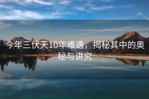 今年三伏天10年難遇，揭秘其中的奧秘與講究