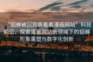“貂蟬被?到爽羞羞漫畫網(wǎng)站”科技前沿，探索漫畫網(wǎng)站新領(lǐng)域下的貂蟬形象重塑與數(shù)字化創(chuàng)新