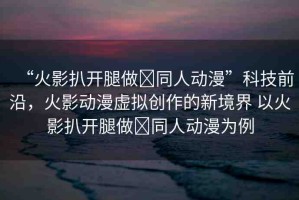 “火影扒開腿做?同人動漫”科技前沿，火影動漫虛擬創(chuàng)作的新境界 以火影扒開腿做?同人動漫為例