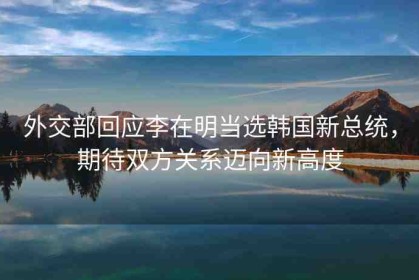 外交部回應(yīng)李在明當(dāng)選韓國(guó)新總統(tǒng)，期待雙方關(guān)系邁向新高度