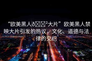 “歐美黑人??大片”歐美黑人禁映大片引發(fā)的熱議，文化、道德與法律的交織