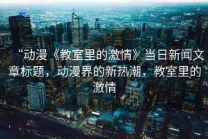 “動(dòng)漫《教室里的激情》當(dāng)日新聞文章標(biāo)題，動(dòng)漫界的新熱潮，教室里的激情