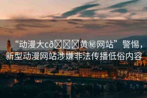 “動(dòng)漫大c??黃秘網(wǎng)站”警惕，新型動(dòng)漫網(wǎng)站涉嫌非法傳播低俗內(nèi)容