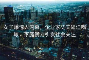 女子爆驚人內(nèi)幕，企業(yè)家丈夫逼迫喝尿，家庭暴力引發(fā)社會(huì)關(guān)注