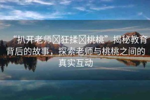“扒開(kāi)老師?狂揉?桃桃”揭秘教育背后的故事，探索老師與桃桃之間的真實(shí)互動(dòng)