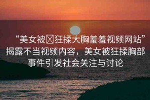 “美女被?狂揉大胸羞羞視頻網(wǎng)站”揭露不當(dāng)視頻內(nèi)容，美女被狂揉胸部事件引發(fā)社會(huì)關(guān)注與討論