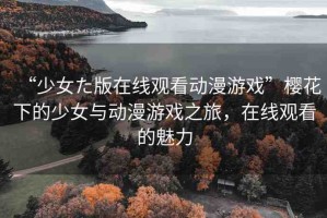 “少女た版在線觀看動(dòng)漫游戲”櫻花下的少女與動(dòng)漫游戲之旅，在線觀看的魅力