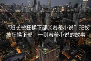 “班長被狂揉下部?羞羞小說”班長被狂揉下部，一則羞羞小說的故事