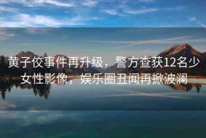 黃子佼事件再升級(jí)，警方查獲12名少女性影像，娛樂圈丑聞再掀波瀾