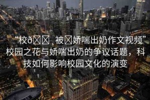“校??被?嬌喘出奶作文視頻”校園之花與嬌喘出奶的爭議話題，科技如何影響校園文化的演變