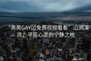 “男男GAY?免費(fèi)視頻看看”山澗溪流，尋覓心靈的寧靜之地