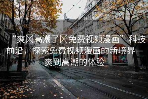 “爽?高潮了?免費(fèi)視頻漫畫(huà)”科技前沿，探索免費(fèi)視頻漫畫(huà)的新境界—爽到高潮的體驗(yàn)