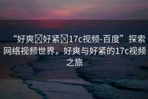 “好爽?好緊?17c視頻-百度”探索網(wǎng)絡視頻世界，好爽與好緊的17c視頻之旅