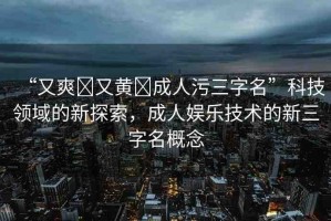 “又爽?又黃?成人污三字名”科技領域的新探索，成人娛樂技術的新三字名概念
