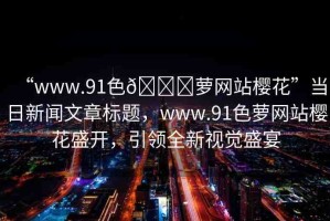 “www.91色??蘿網(wǎng)站櫻花”當(dāng)日新聞文章標題，www.91色蘿網(wǎng)站櫻花盛開，引領(lǐng)全新視覺盛宴